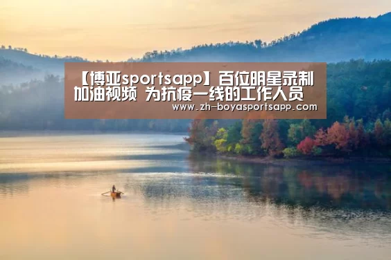 【博亚sportsapp】百位明星录制加油视频 为抗疫一线的工作人员鼓劲(图1) 博亚sportsapp